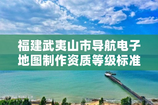 福建武夷山市导航电子地图制作资质等级标准和业务范围分别是什么？