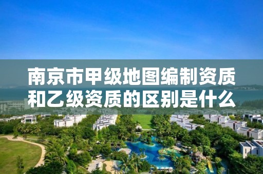 南京市甲级地图编制资质和乙级资质的区别是什么？