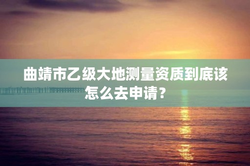 曲靖市乙级大地测量资质到底该怎么去申请？