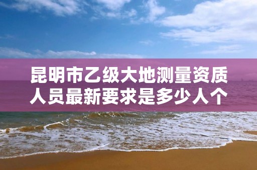 昆明市乙级大地测量资质人员最新要求是多少人个？