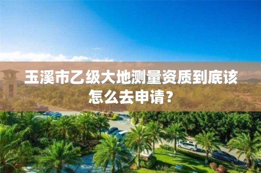 玉溪市乙级大地测量资质到底该怎么去申请？