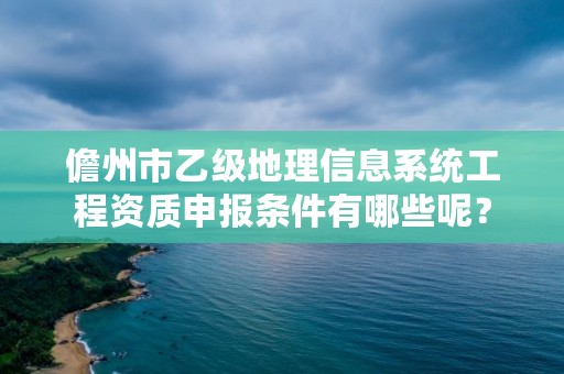 儋州市乙级地理信息系统工程资质申报条件有哪些呢？