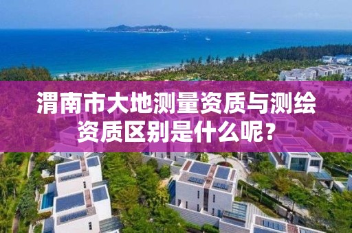 渭南市大地测量资质与测绘资质区别是什么呢？