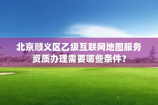 北京顺义区乙级互联网地图服务资质办理需要哪些条件？