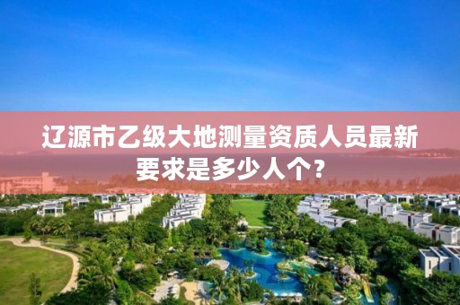 辽源市乙级大地测量资质人员最新要求是多少人个？