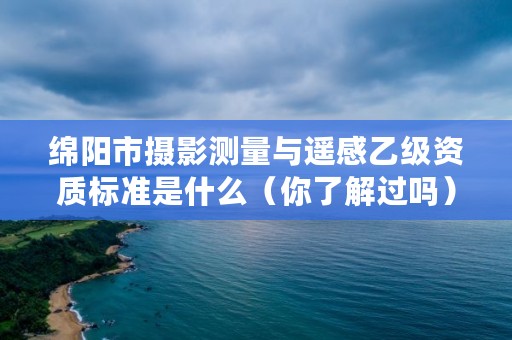 绵阳市摄影测量与遥感乙级资质标准是什么（你了解过吗）