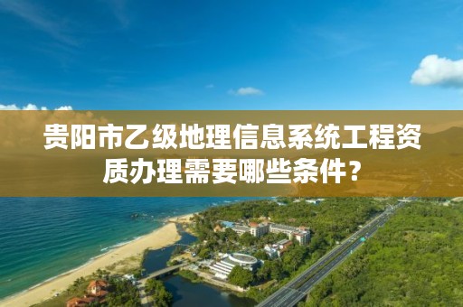 贵阳市乙级地理信息系统工程资质办理需要哪些条件？