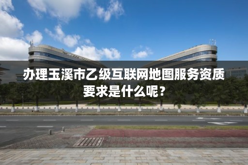 办理玉溪市乙级互联网地图服务资质要求是什么呢？