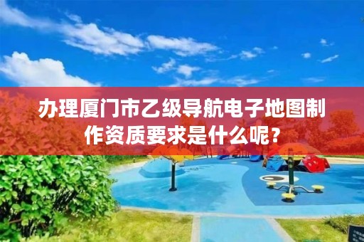 办理厦门市乙级导航电子地图制作资质要求是什么呢？