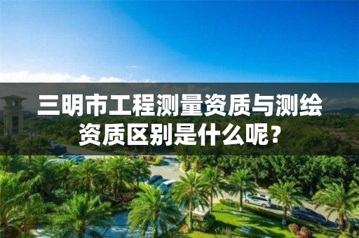 三明市工程测量资质与测绘资质区别是什么呢？