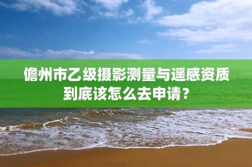 儋州市乙级摄影测量与遥感资质到底该怎么去申请？