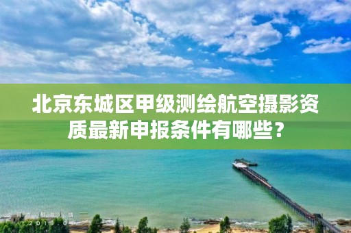 北京东城区甲级测绘航空摄影资质最新申报条件有哪些？