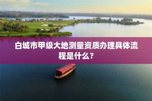 白城市甲级大地测量资质办理具体流程是什么？