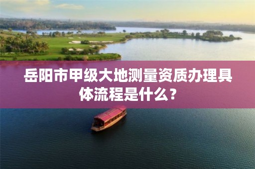 岳阳市甲级大地测量资质办理具体流程是什么？