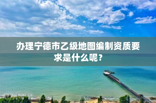 办理宁德市乙级地图编制资质要求是什么呢？