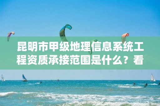 昆明市甲级地理信息系统工程资质承接范围是什么？看完你就知道了