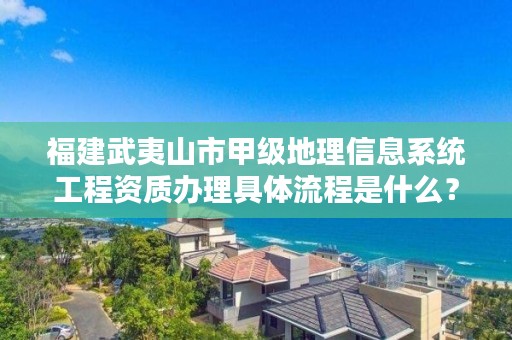 福建武夷山市甲级地理信息系统工程资质办理具体流程是什么？