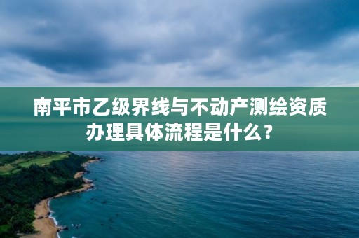 南平市乙级界线与不动产测绘资质办理具体流程是什么？