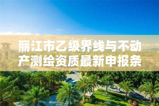 丽江市乙级界线与不动产测绘资质最新申报条件有哪些呢？