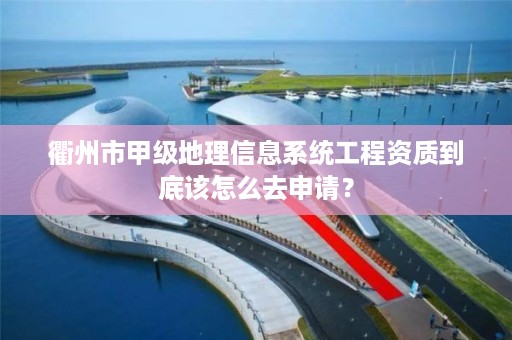 衢州市甲级地理信息系统工程资质到底该怎么去申请？