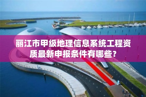 丽江市甲级地理信息系统工程资质最新申报条件有哪些？