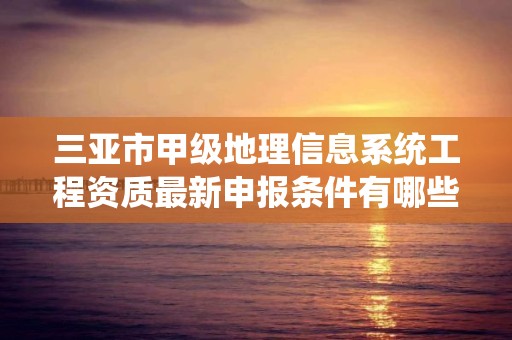 三亚市甲级地理信息系统工程资质最新申报条件有哪些？