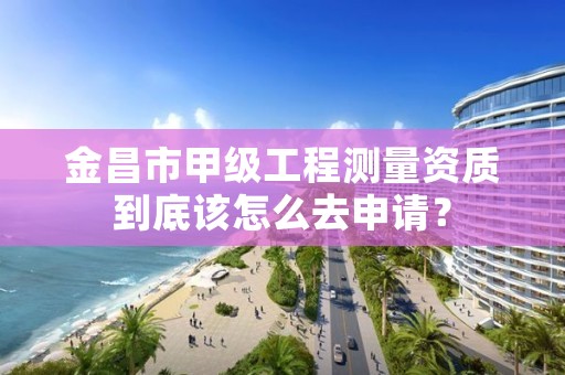 金昌市甲级工程测量资质到底该怎么去申请？