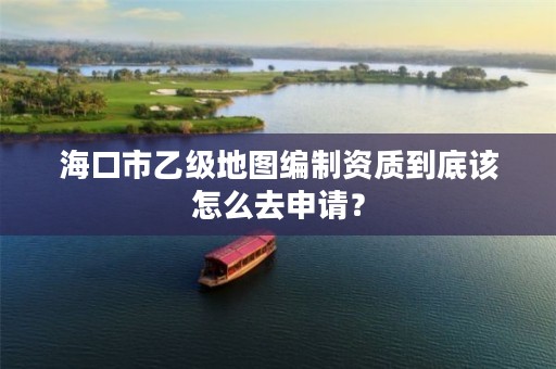 海口市乙级地图编制资质到底该怎么去申请？