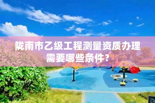 陇南市乙级工程测量资质办理需要哪些条件？