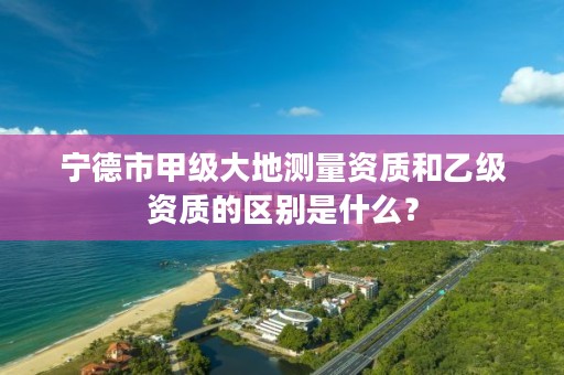 宁德市甲级大地测量资质和乙级资质的区别是什么？