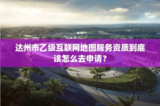 达州市乙级互联网地图服务资质到底该怎么去申请？