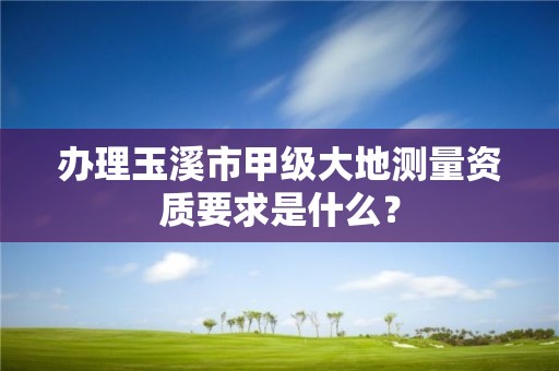 办理玉溪市甲级大地测量资质要求是什么？