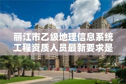 丽江市乙级地理信息系统工程资质人员最新要求是多少个？