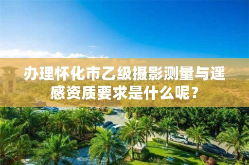 办理怀化市乙级摄影测量与遥感资质要求是什么呢？