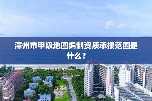 漳州市甲级地图编制资质承接范围是什么？