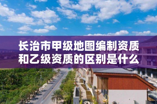 长治市甲级地图编制资质和乙级资质的区别是什么？