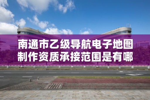 南通市乙级导航电子地图制作资质承接范围是有哪些呢？