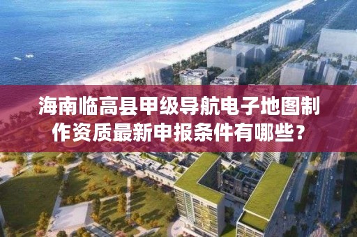 海南临高县甲级导航电子地图制作资质最新申报条件有哪些？