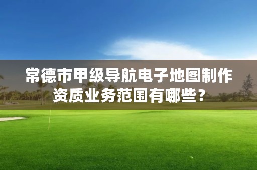 常德市甲级导航电子地图制作资质业务范围有哪些？