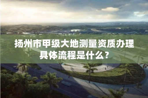 扬州市甲级大地测量资质办理具体流程是什么？