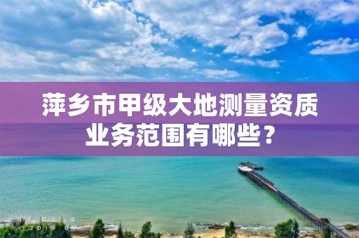 萍乡市甲级大地测量资质业务范围有哪些？