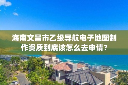 海南文昌市乙级导航电子地图制作资质到底该怎么去申请？