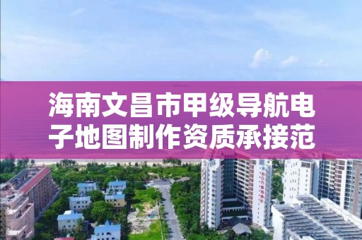 海南文昌市甲级导航电子地图制作资质承接范围是什么？