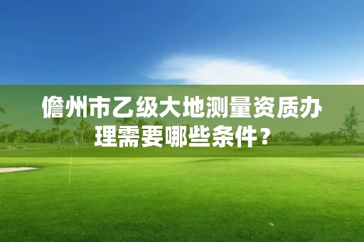 儋州市乙级大地测量资质办理需要哪些条件？