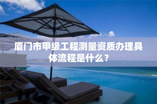 厦门市甲级工程测量资质办理具体流程是什么？