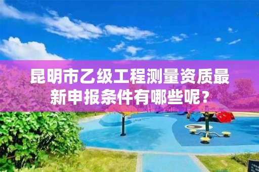 昆明市乙级工程测量资质最新申报条件有哪些呢？