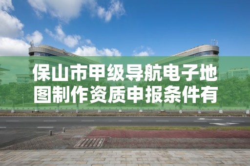 保山市甲级导航电子地图制作资质申报条件有哪些？建议收藏！