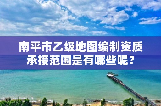 南平市乙级地图编制资质承接范围是有哪些呢？