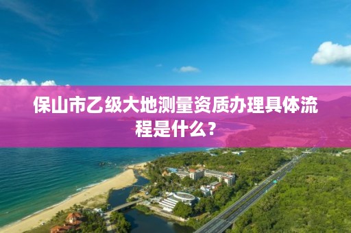 保山市乙级大地测量资质办理具体流程是什么？