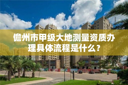 儋州市甲级大地测量资质办理具体流程是什么？